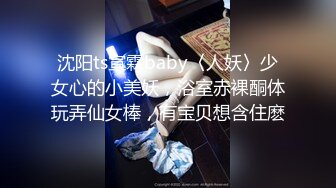 沈阳ts宣霖baby〈人妖〉少女心的小美妖，浴室赤裸酮体玩弄仙女棒，有宝贝想含住麽