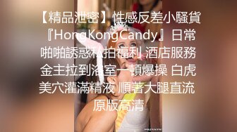 【精品泄密】性感反差小騷貨『HongKongCandy』日常啪啪誘惑私拍福利 酒店服務金主拉到浴室一頓爆操 白虎美穴灌滿精液 順著大腿直流 原版高清