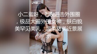  小二蛋呀，老表进击外围圈，极品大圈外围女神，肤白貌美罕见美乳，温柔甜美近景展示