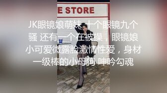 JK眼镜娘萌妹 十个眼镜九个骚 还有一个在被操，眼镜娘小可爱微露脸激情性爱，身材一级棒的小母狗 呻吟勾魂