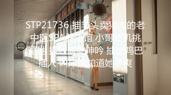 STP21736 挂羊头卖猪肉的老中医SPA养生馆 小哥趁机挑逗她 摸屁股就呻吟 抽出鸡巴插入 叫床就知道她多爽