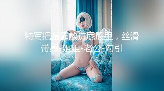 特写把基霸放进屁股里，丝滑带感-姐姐-老公-勾引