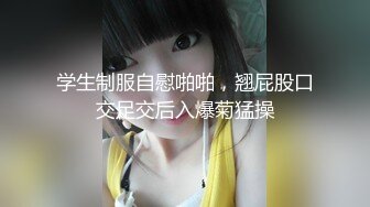 学生制服自慰啪啪，翘屁股口交足交后入爆菊猛操