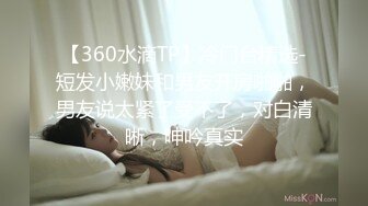 【360水滴TP】冷门台精选-短发小嫩妹和男友开房啪啪，男友说太紧了受不了，对白清晰，呻吟真实