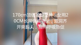 170cm顶级美腿女神，女用20CM长屌倒模骑坐，双洞齐开爽翻天，搞得呼吸急促