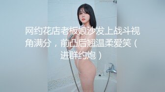 网约花店老板娘沙发上战斗视角满分，前凸后翘温柔爱笑（进群约炮）