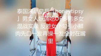 泰国淫趴皇后「honeytipsy」男女人妖通吃OF多男多女混战实录 反差女仆勾引小鲜肉先口一发再操一发全射在嘴里