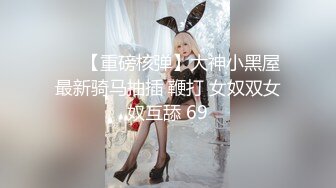 ❤️【重磅核弹】大神小黑屋最新骑马抽插 鞭打 女奴双女奴互舔 69