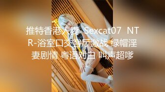 推特香港人妻  Sexcat07  NTR-浴室口交客厅激战 绿帽淫妻剧情 粤语对白 叫声超嗲