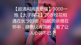 【超清AI画质增强】3000一炮【太子探花】20岁校花相遇在长沙的夜，油腻男依偎在怀中，肆意玩弄调教，看了让人心碎不已