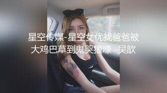 星空传媒-星空女优找爸爸被大鸡巴草到鬼哭狼嚎 -吴歆