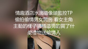 巅峰小姐姐宾馆跟小哥激情啪啪，全程露脸激情的口交，各种姿势打桩机式爆草抽插，浪荡呻吟不止高清源码录制