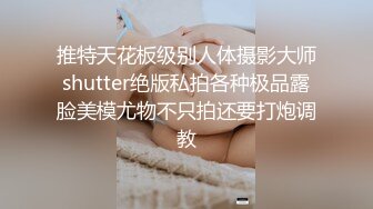 推特天花板级别人体摄影大师shutter绝版私拍各种极品露脸美模尤物不只拍还要打炮调教