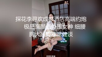 探花李寻欢成都酒店高端约炮❤️极品高颜值外围女神 细腰胸大翘臀非常健谈