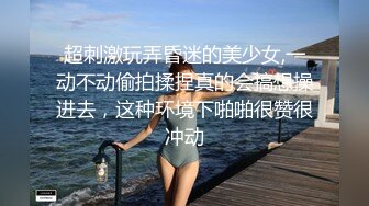 超刺激玩弄昏迷的美少女,一动不动偷拍揉捏真的会搞想操进去，这种环境下啪啪很赞很冲动