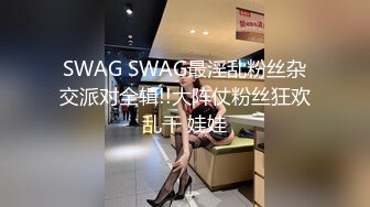 SWAG SWAG最淫乱粉丝杂交派对全辑!!大阵仗粉丝狂欢乱干 娃娃