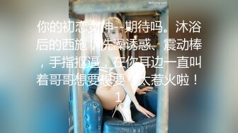 你的初恋女神--期待吗。沐浴后的西施，洗澡诱惑、震动棒，手指抠逼，在你耳边一直叫着哥哥想要想要，太惹火啦！1