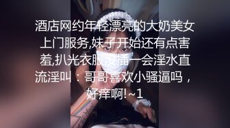 酒店网约年轻漂亮的大奶美女上门服务,妹子开始还有点害羞,扒光衣服没插一会淫水直流淫叫：哥哥喜欢小骚逼吗，好痒啊!~1