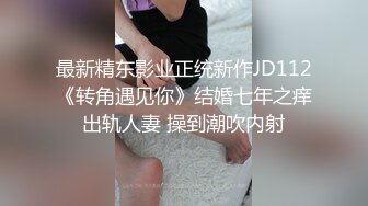 最新精东影业正统新作JD112《转角遇见你》结婚七年之痒出轨人妻 操到潮吹内射