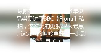 最新硬核媚黑！大一04年极品崇黑讨黑BBC【Fiona】私拍，这次玩的更狠3P大老黑，这尖叫的呻吟声好像一步到胃了