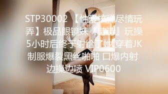 STP30002 【性爱核弹尽情玩弄】极品眼镜妹『诗诗』玩操5小时后终于射给了她 穿着JK制服爆裂黑丝啪啪 口爆内射 边操边喷 VIP0600