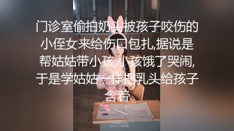 门诊室偷拍奶头被孩子咬伤的小侄女来给伤口包扎,据说是帮姑姑带小孩,小孩饿了哭闹,于是学姑姑一样把乳头给孩子含着