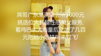 屌哥广东某洗浴会所1000元挑选位大长腿性感美女服务,看鸡巴太大商量后又加了几百元把她小姐妹叫来双飞!