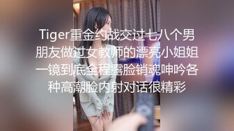 Tiger重金约战交过七八个男朋友做过女教师的漂亮小姐姐一镜到底全程露脸销魂呻吟各种高潮脸内射对话很精彩