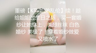 重磅【KTV姐弟乱伦】续！趁给姐姐过生日之际，买一套婚纱让她穿上，美腿丝袜 白色婚纱 美极了！穿着婚纱做爱 又喷水了