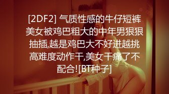 [2DF2] 气质性感的牛仔短裤美女被鸡巴粗大的中年男狠狠抽插,越是鸡巴大不好进越挑高难度动作干,美女干痛了不配合![BT种子]