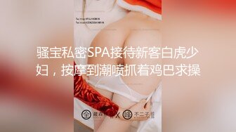 骚宝私密SPA接待新客白虎少妇，按摩到潮喷抓着鸡巴求操