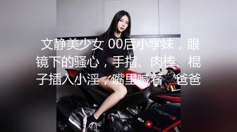  文静美少女 00后小学妹，眼镜下的骚心，手指、肉棒、棍子插入小淫，嘴里喊着‘爸爸