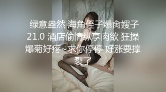  绿意盎然 海角侄子爆肏嫂子21.0 酒店偷情纵享肉欲 狂操爆菊好疼~求你停停 好涨要撑裂了