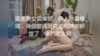 國產熟女俱樂部，多人換妻專場，幾個豐滿坦克老阿姨被幹慘了，老茓敗火啊