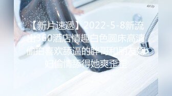 【新片速遞】2022-5-8新流出360酒店情趣白色圆床高清偷拍喜欢舔逼的胖哥和朋友媳妇偷情舔得她爽歪歪