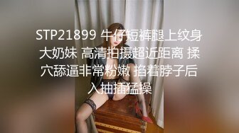 STP21899 牛仔短裤腿上纹身大奶妹 高清拍摄超近距离 揉穴舔逼非常粉嫩 掐着脖子后入抽插猛操