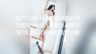 国产CD系列性感高挑的台湾伪娘Anna迷人死库水裆部开洞 椅上花式被操给直男口爆