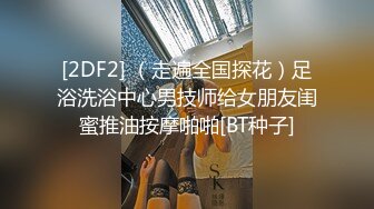 [2DF2] （走遍全国探花）足浴洗浴中心男技师给女朋友闺蜜推油按摩啪啪[BT种子]