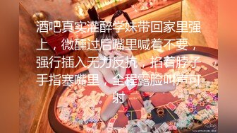 酒吧真实灌醉学妹带回家里强上，微醺过后嘴里喊着不要，强行插入无力反抗，掐着脖子手指塞嘴里，全程露脸叫声可射