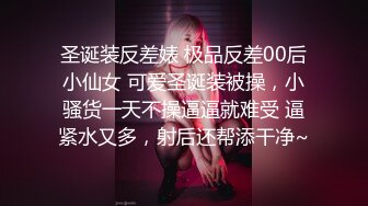 圣诞装反差婊 极品反差00后小仙女 可爱圣诞装被操，小骚货一天不操逼逼就难受 逼紧水又多，射后还帮添干净~