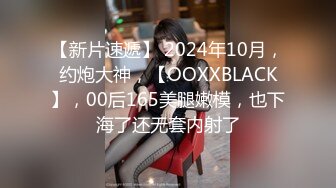 【新片速遞】 2024年10月，约炮大神，【OOXXBLACK】，00后165美腿嫩模，也下海了还无套内射了