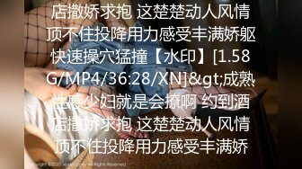 店撒娇求抱 这楚楚动人风情顶不住投降用力感受丰满娇躯快速操穴猛撞【水印】[1.58G/MP4/36:28/XN]&gt;成熟性感少妇就是会撩啊 约到酒店撒娇求抱 这楚楚动人风情顶不住投降用力感受丰满娇