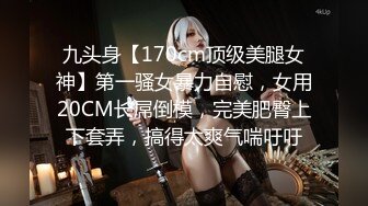 九头身【170cm顶级美腿女神】第一骚女暴力自慰，女用20CM长屌倒模，完美肥臀上下套弄，搞得太爽气喘吁吁