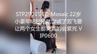 STP29015 ED Mosaic 22岁小豪年纪轻轻就尝试了双飞要让两个女生都爽真的会累死 VIP0600