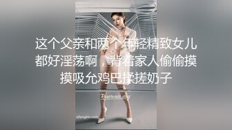 这个父亲和两个年轻精致女儿都好淫荡啊，背着家人偷偷摸摸吸允鸡巴揉搓奶子