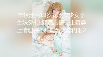 年轻漂亮19岁花季美少女学生妹SM主题酒店援交土豪穿上情趣装各种调教无套内射2炮1080P超清