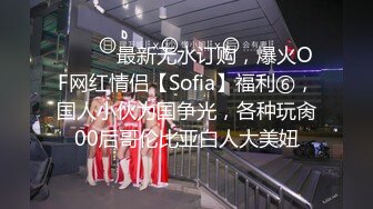 ⚫️⚫️最新无水订购，爆火OF网红情侣【Sofia】福利⑥，国人小伙为国争光，各种玩肏00后哥伦比亚白人大美妞