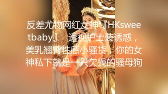 反差尤物网红女神『HKsweetbaby』✿透视护士装诱惑，美乳翘臀性感小骚货，你的女神私下就是一只欠操的骚母狗