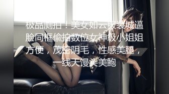 极品厕拍！美女如云服装城逼脸同框偸拍数位女神级小姐姐方便，茂密阴毛，性感美腿，一线天馒头美鲍