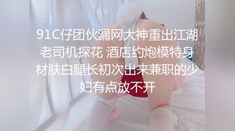 91C仔团伙漏网大神重出江湖老司机探花 酒店约炮模特身材肤白腿长初次出来兼职的少妇有点放不开